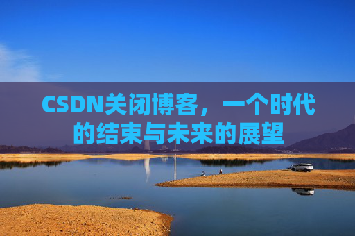 CSDN关闭博客，一个时代的结束与未来的展望
